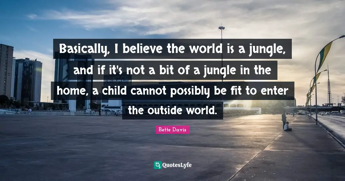 Bette Davis Quotes: "Basically, I believe the world is a jungle, and if it's not a bit of a jungle in the home, a child cannot possibly be fit to enter the outside world."
