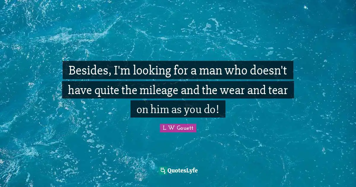 Besides, I'm looking for a man who doesn't have quite the mileage and the wear and tear on him as you do!