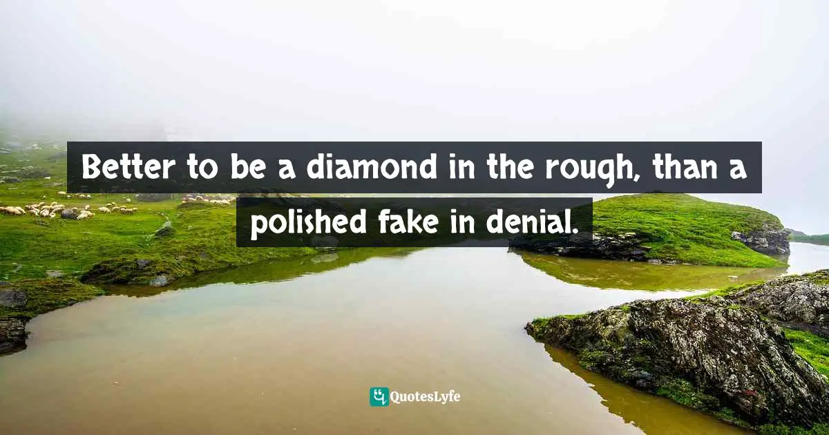 Better to be a diamond in the rough, than a polished fake in denial.