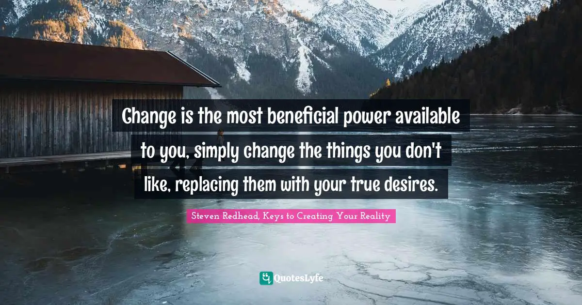 Change is the most beneficial power available to you, simply change the things you don't like, replacing them with your true desires.
