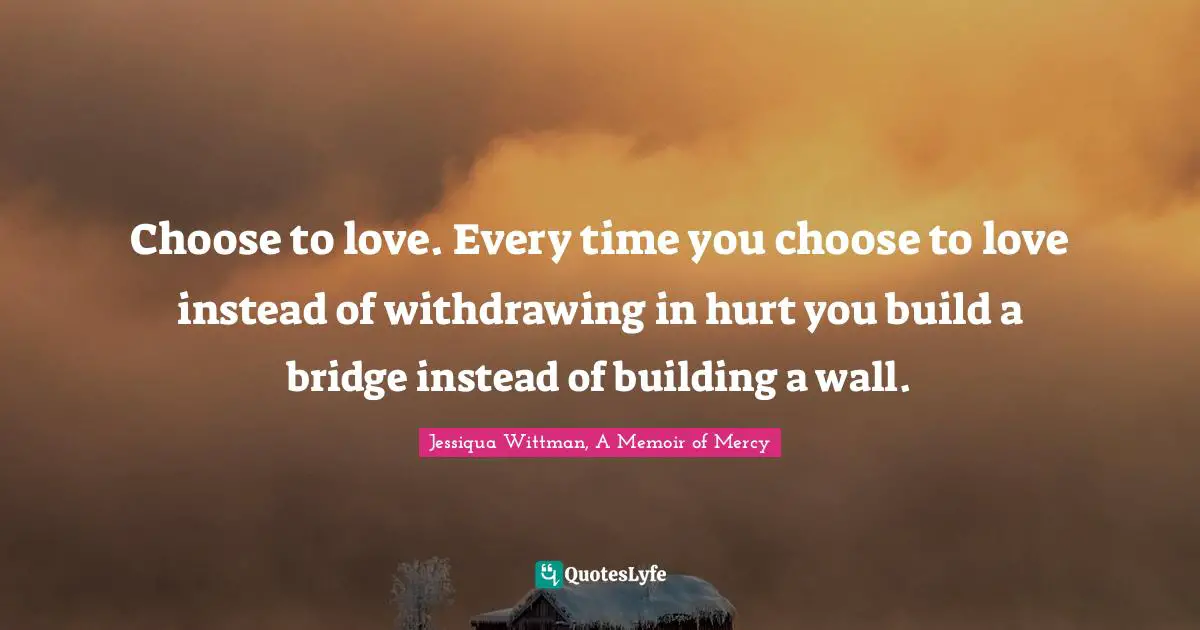 Choose to love. Every time you choose to love instead of withdrawing in hurt you build a bridge instead of building a wall.
