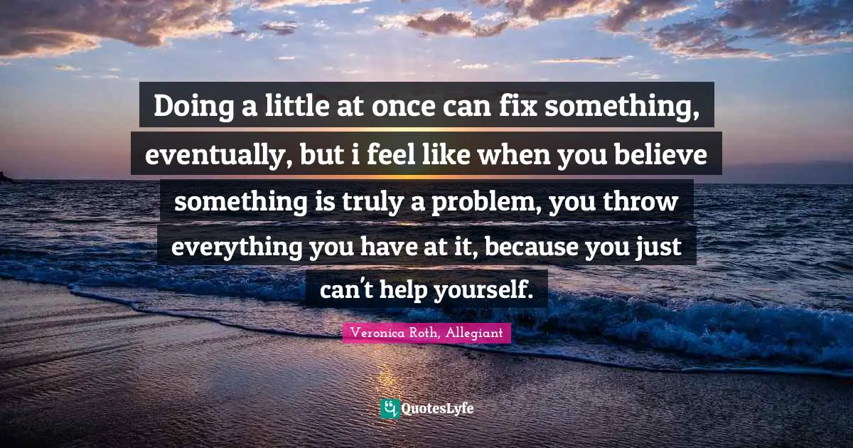 Doing a little at once can fix something, eventually, but i feel like when you believe something is truly a problem, you throw everything you have at it, because you just can't help yourself.
