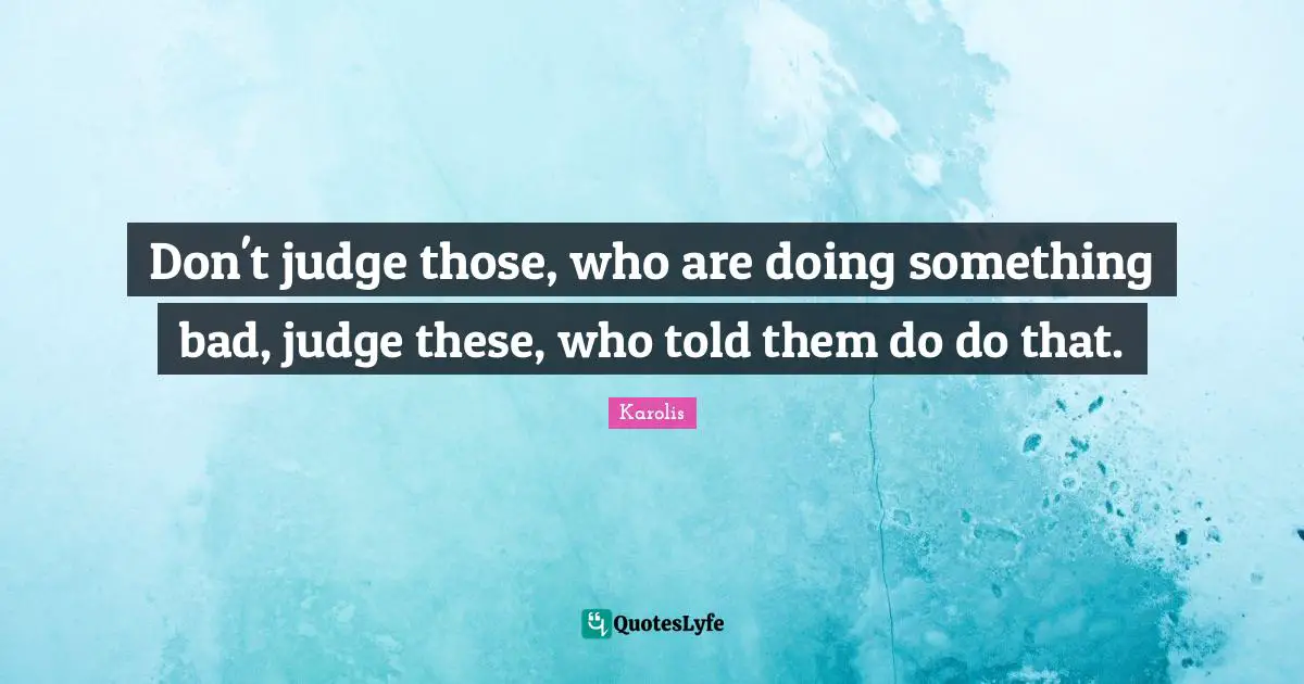 Don't judge those, who are doing something bad, judge these, who told them do do that.
