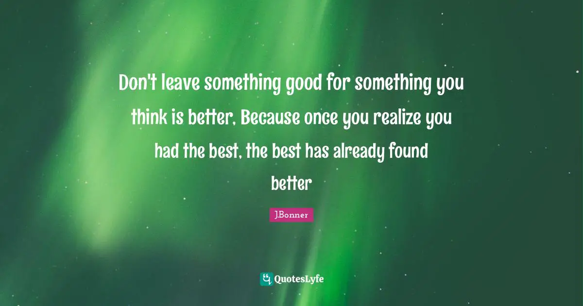 Don't leave something good for something you think is better, Because once you realize you had the best, the best has already found better