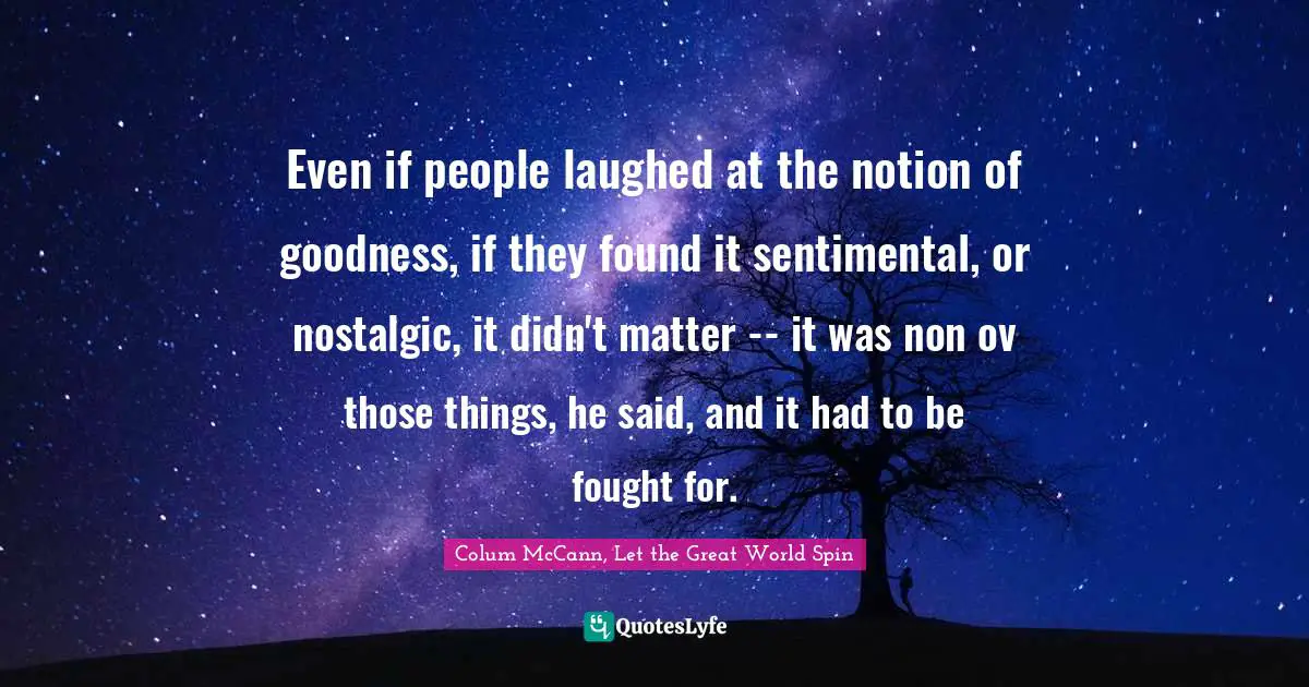 Even if people laughed at the notion of goodness, if they found it sentimental, or nostalgic, it didn't matter -- it was non ov those things, he said, and it had to be fought for.