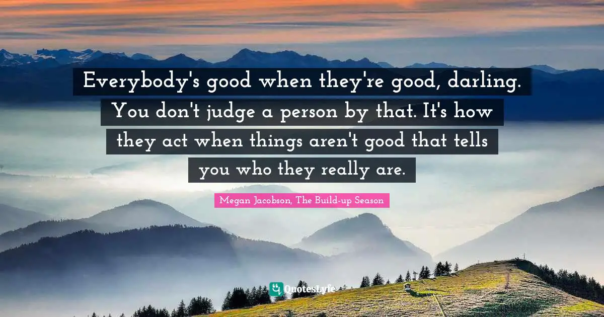 Louder Than Words Quotes: "Everybody's good when they're good, darling. You don't judge a person by that. It's how they act when things aren't good that tells you who they really are."