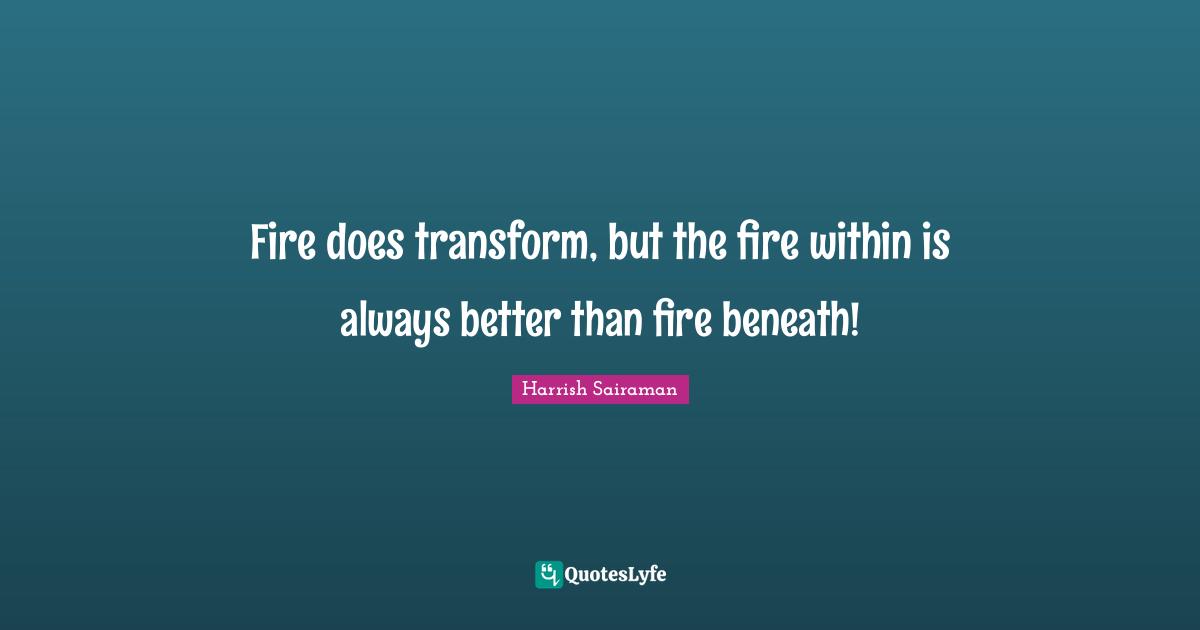 Fire does transform, but the fire within is always better than fire beneath!