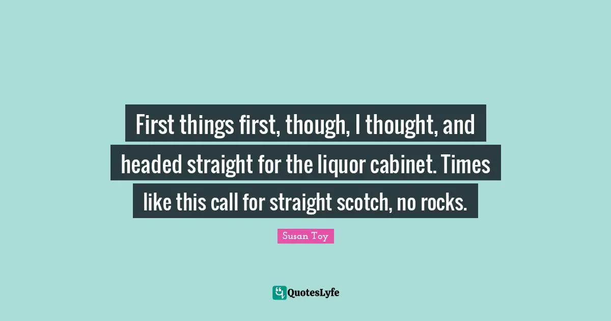 First things first, though, I thought, and headed straight for the liquor cabinet. Times like this call for straight scotch, no rocks.