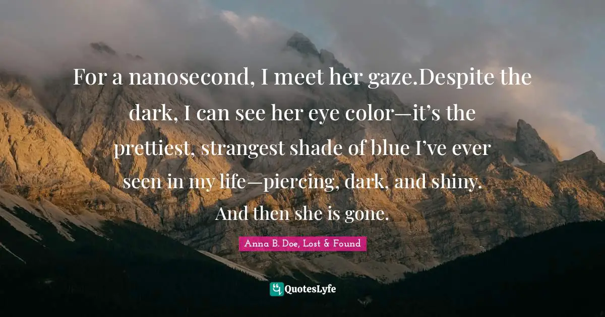 For a nanosecond, I meet her gaze.Despite the dark, I can see her eye color—it’s the prettiest, strangest shade of blue I’ve ever seen in my life—piercing, dark, and shiny. And then she is gone.