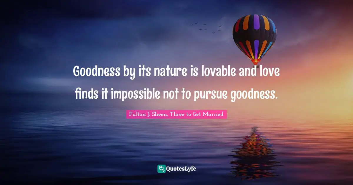 Goodness by its nature is lovable and love finds it impossible not to pursue goodness.