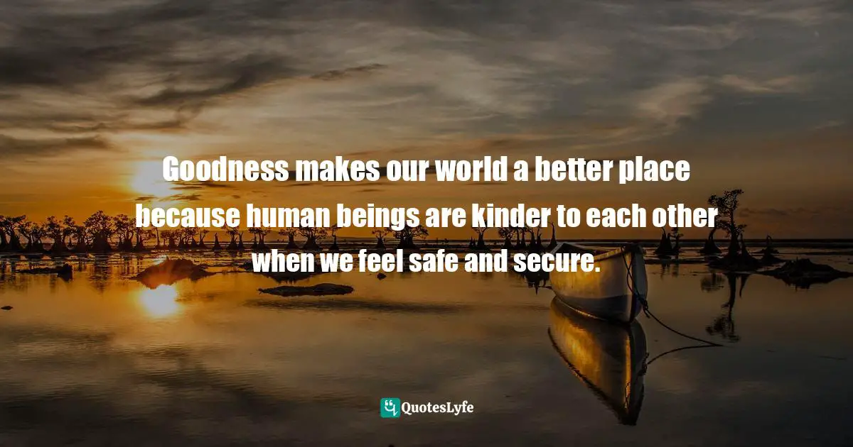 Goodness makes our world a better place because human beings are kinder to each other when we feel safe and secure.