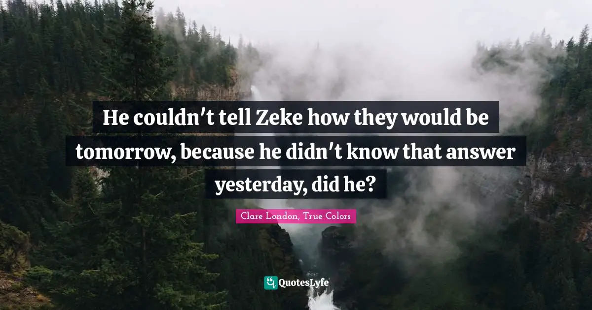 He couldn't tell Zeke how they would be tomorrow, because he didn't know that answer yesterday, did he?