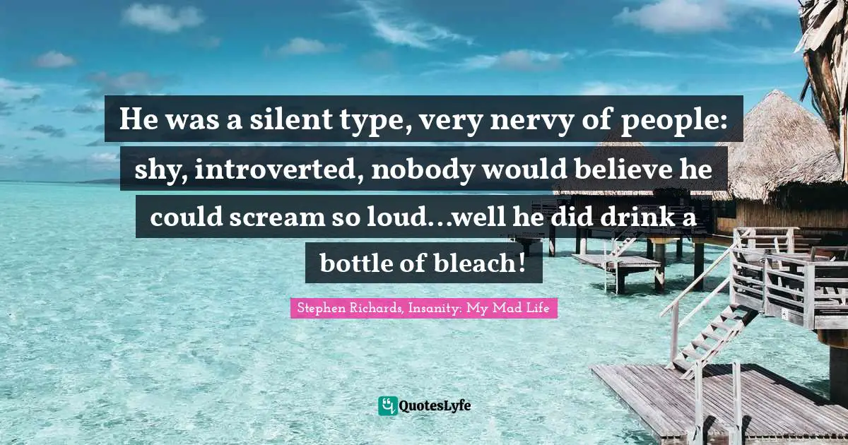 He was a silent type, very nervy of people: shy, introverted, nobody would believe he could scream so loud…well he did drink a bottle of bleach!