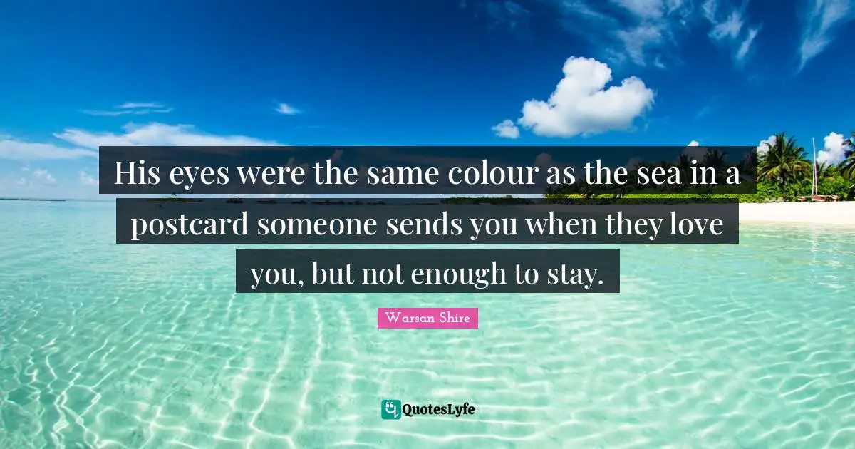 Warsan Shire Quotes: "His eyes were the same colour as the sea in a postcard someone sends you when they love you, but not enough to stay."