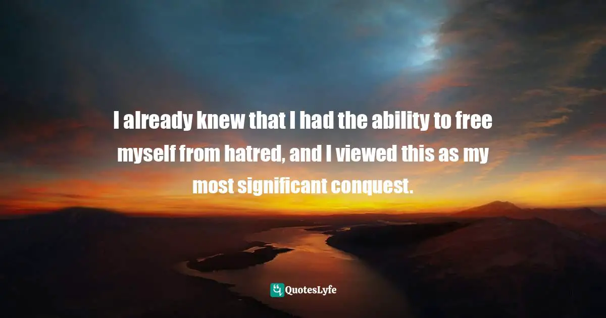 I already knew that I had the ability to free myself from hatred, and I viewed this as my most significant conquest.