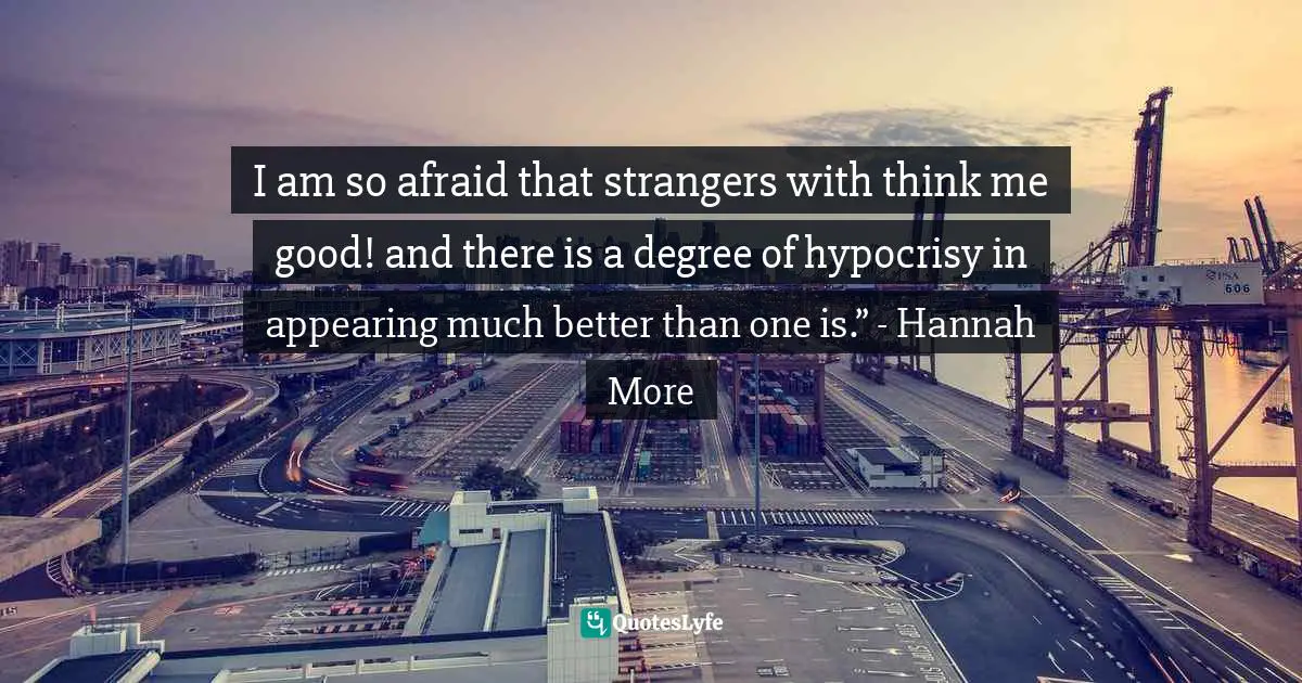 I am so afraid that strangers with think me good! and there is a degree of hypocrisy in appearing much better than one is.” - Hannah More