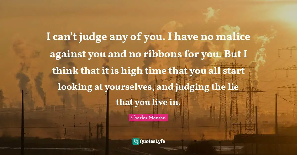 I can't judge any of you. I have no malice against you and no ribbons for you. But I think that it is high time that you all start looking at yourselves, and judging the lie that you live in.