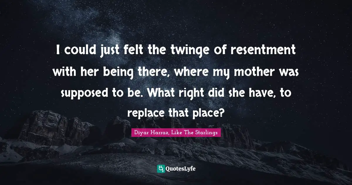 I could just felt the twinge of resentment with her being there, where my mother was supposed to be. What right did she have, to replace that place?