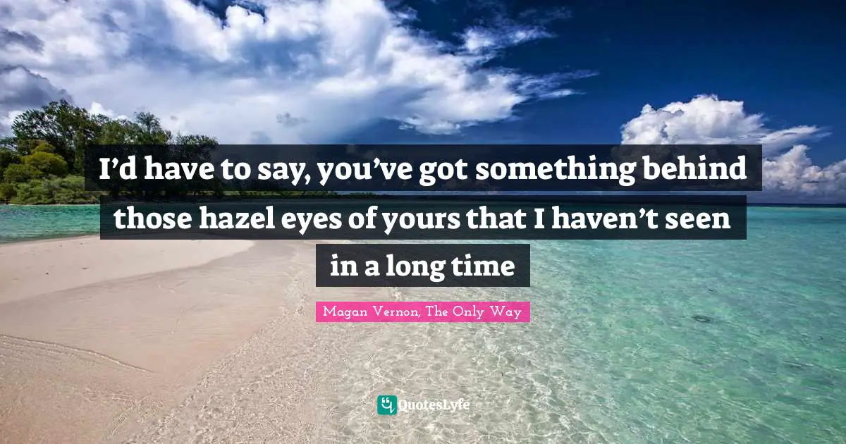 I’d have to say, you’ve got something behind those hazel eyes of yours that I haven’t seen in a long time