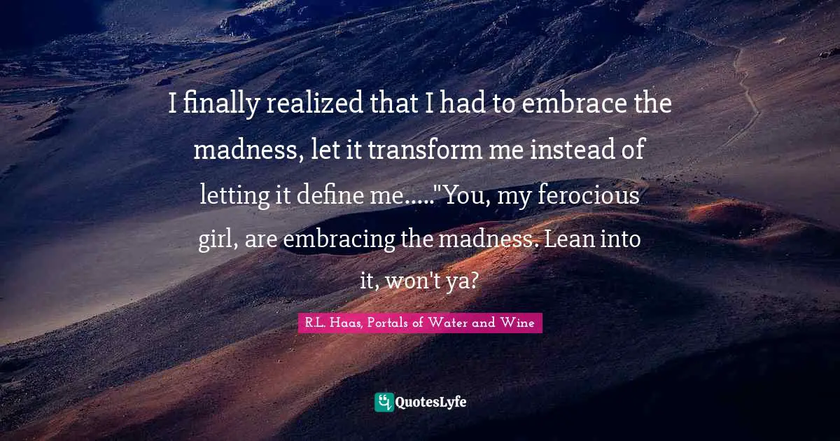 Madness And Sanity Quotes: "I finally realized that I had to embrace the madness, let it transform me instead of letting it define me....."You, my ferocious girl, are embracing the madness. Lean into it, won't ya?"