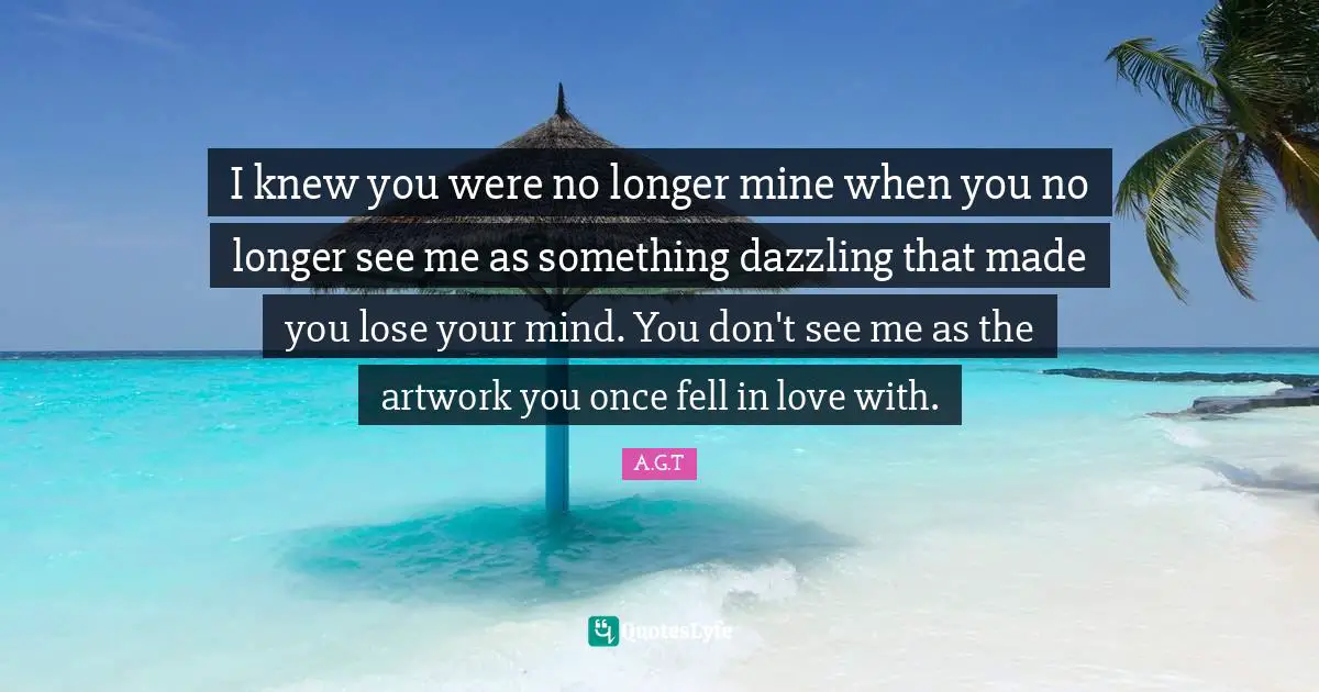 I knew you were no longer mine when you no longer see me as something dazzling that made you lose your mind. You don't see me as the artwork you once fell in love with.