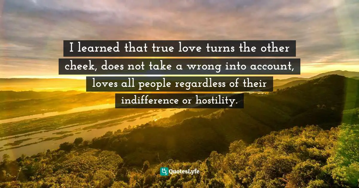 I learned that true love turns the other cheek, does not take a wrong into account, loves all people regardless of their indifference or hostility.