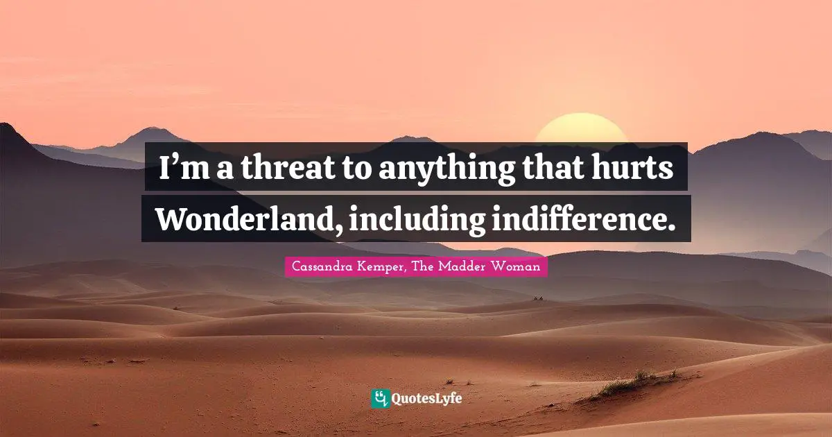 I’m a threat to anything that hurts Wonderland, including indifference.