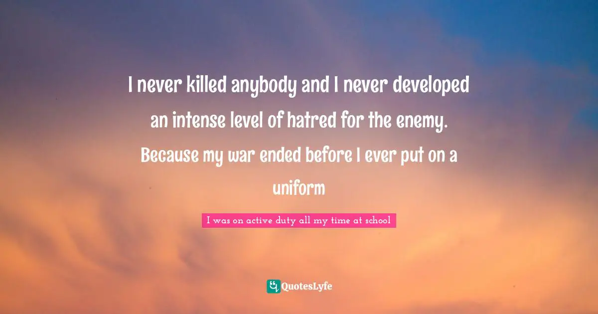 I never killed anybody and I never developed an intense level of hatred for the enemy. Because my war ended before I ever put on a uniform