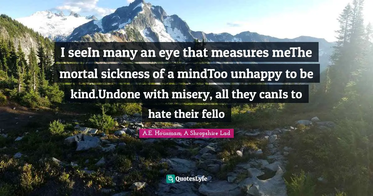 Unkindness Quotes: "I seeIn many an eye that measures meThe mortal sickness of a mindToo unhappy to be kind.Undone with misery, all they canIs to hate their fello"