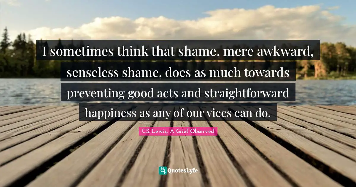 I sometimes think that shame, mere awkward, senseless shame, does as much towards preventing good acts and straightforward happiness as any of our vices can do.