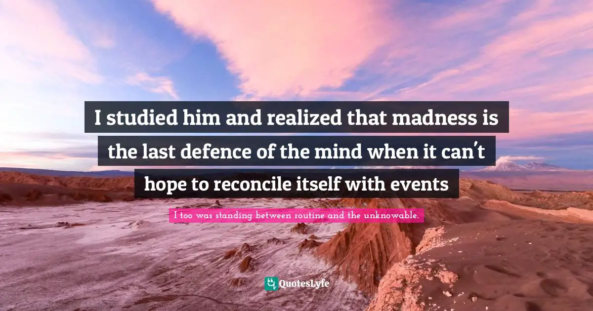 I studied him and realized that madness is the last defence of the mind when it can't hope to reconcile itself with events