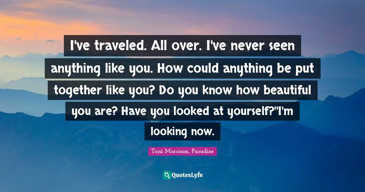 I've traveled. All over. I've never seen anything like you. How could anything be put together like you? Do you know how beautiful you are? Have you looked at yourself?''I'm looking now.
