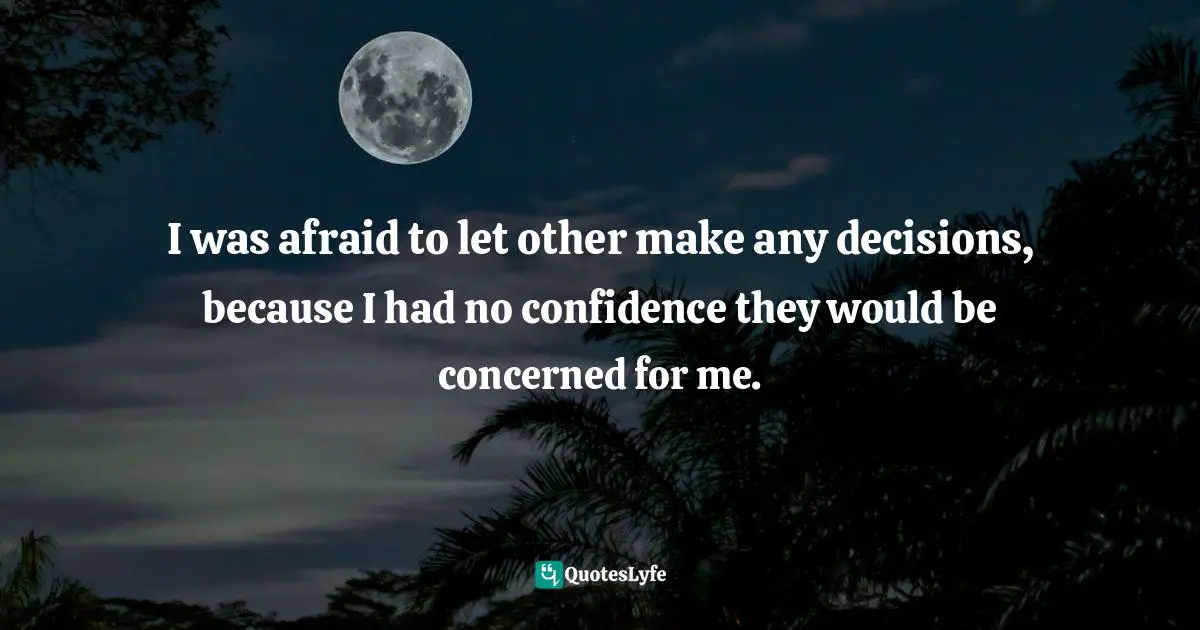 Joyce Meyer, Approval Addiction: Overcoming Your Need to Please Everyone Quotes: I was afraid to let other make any decisions, because I had no confidence they would be concerned for me.