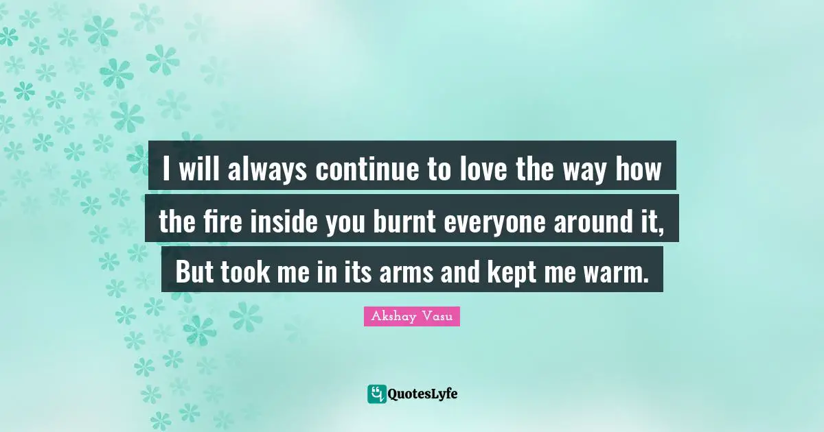 I will always continue to love the way how the fire inside you burnt everyone around it, But took me in its arms and kept me warm.
