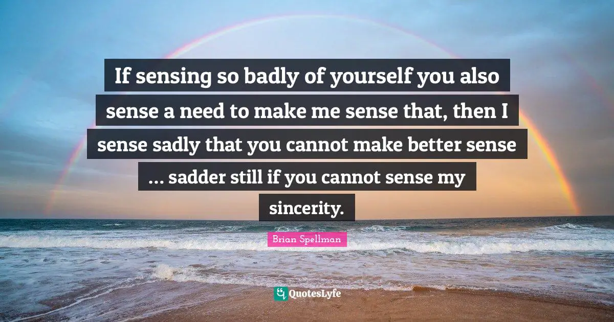 If sensing so badly of yourself you also sense a need to make me sense that, then I sense sadly that you cannot make better sense … sadder still if you cannot sense my sincerity.