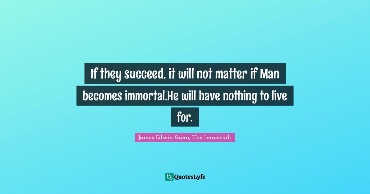 If they succeed, it will not matter if Man becomes immortal.He will have nothing to live for.