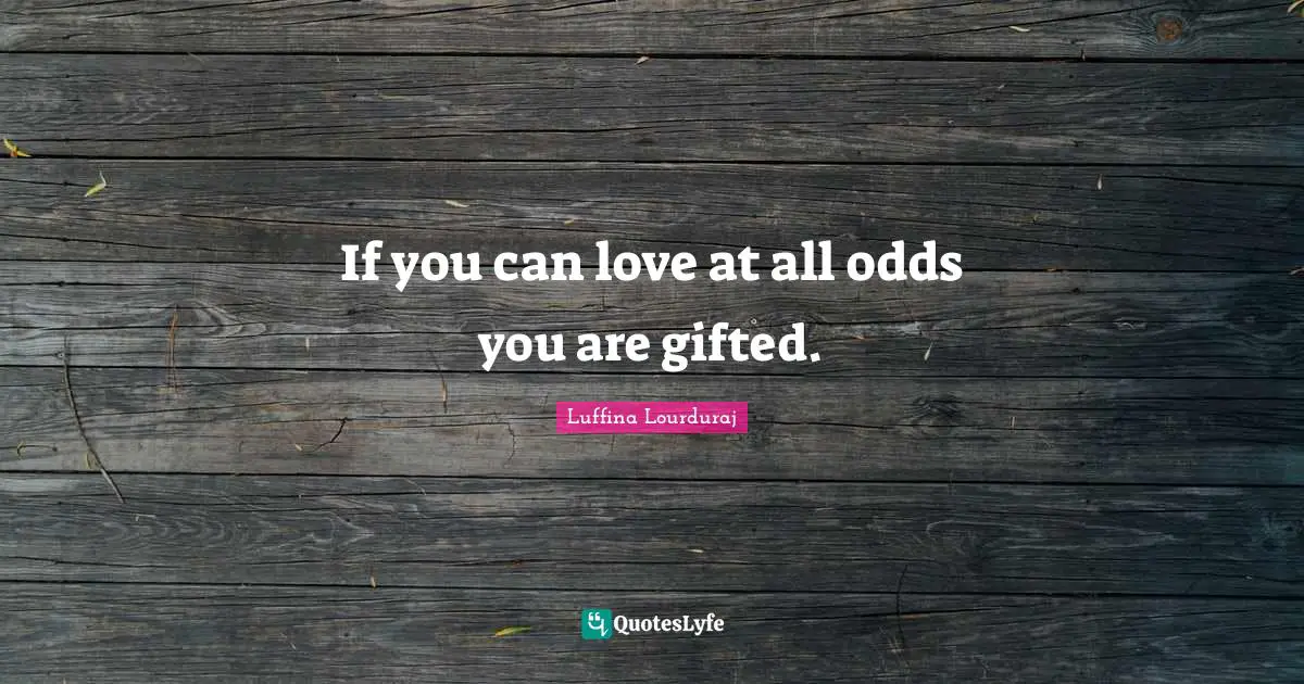 If you can love at all odds you are gifted.