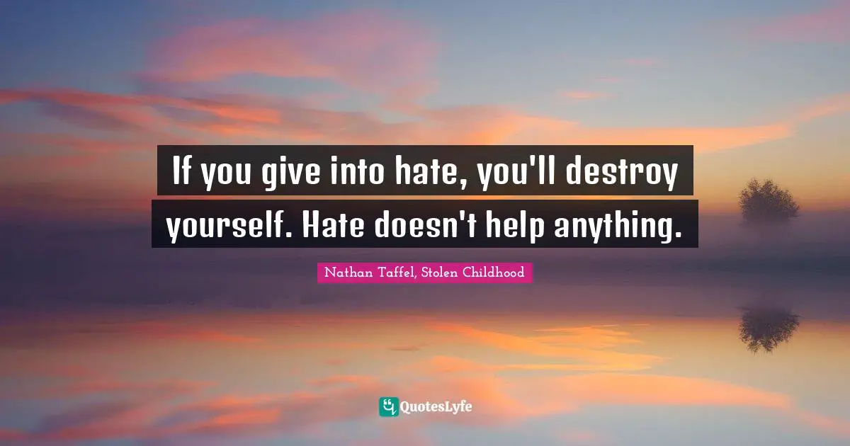 If you give into hate, you'll destroy yourself. Hate doesn't help anything.