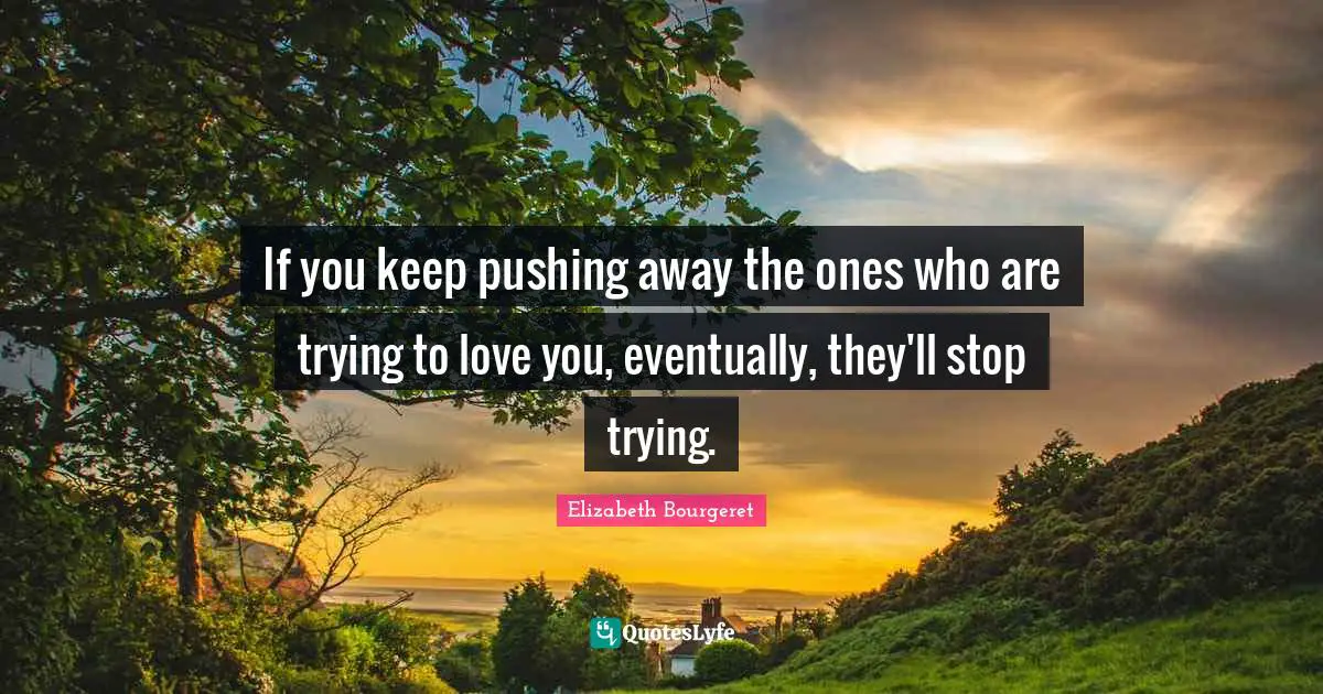 If you keep pushing away the ones who are trying to love you, eventually, they'll stop trying.