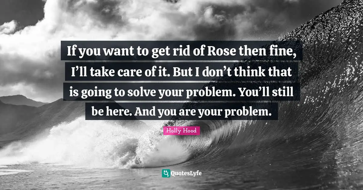 If you want to get rid of Rose then fine, I’ll take care of it. But I don’t think that is going to solve your problem. You’ll still be here. And you are your problem.