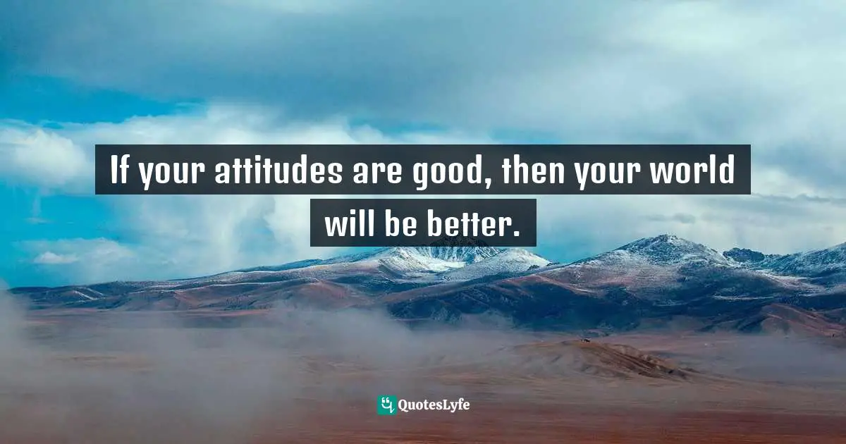 If your attitudes are good, then your world will be better.