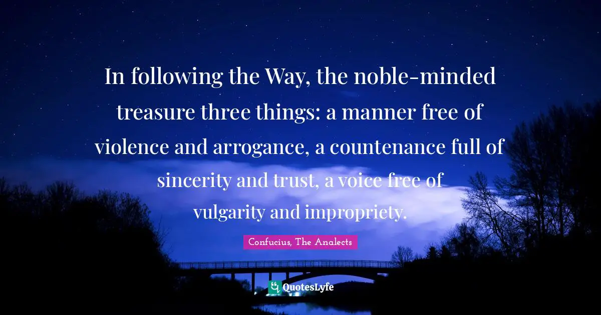 Confucius, The Analects Quotes: In following the Way, the noble-minded treasure three things: a manner free of violence and arrogance, a countenance full of sincerity and trust, a voice free of vulgarity and impropriety.