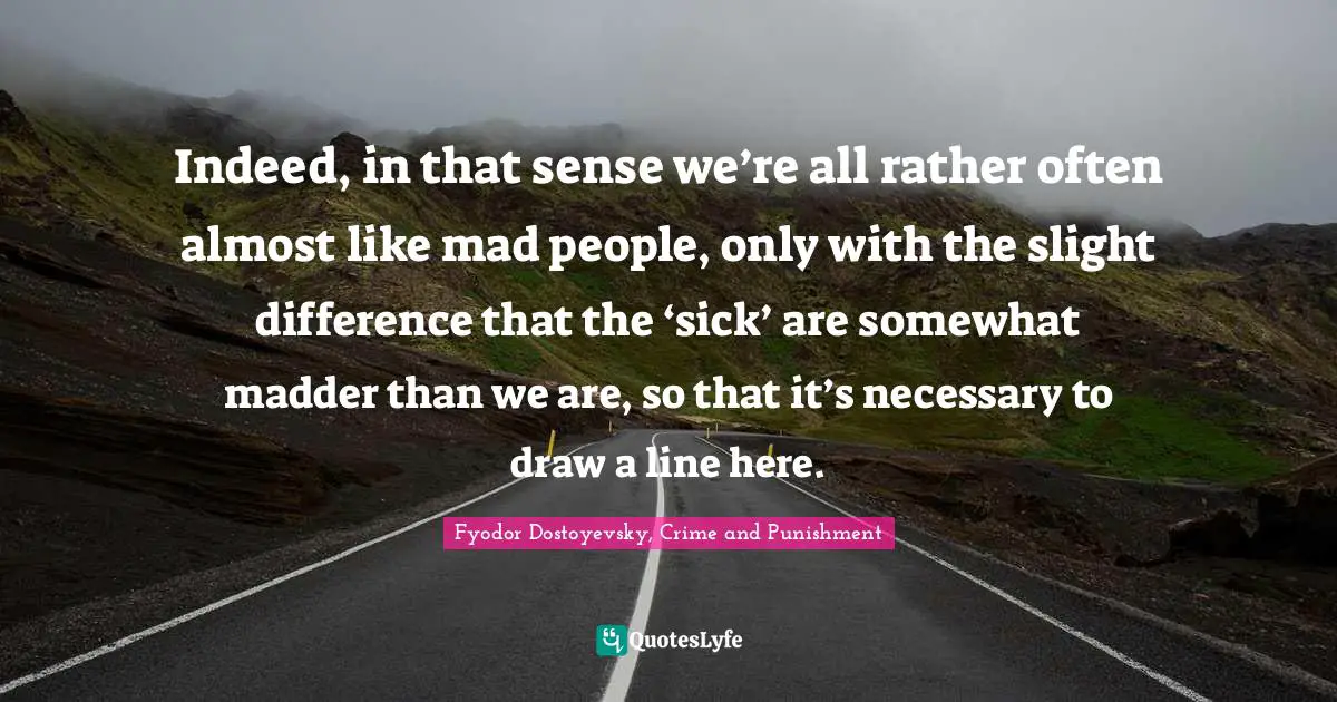 Indeed, in that sense we’re all rather often almost like mad people, only with the slight difference that the ‘sick’ are somewhat madder than we are, so that it’s necessary to draw a line here.