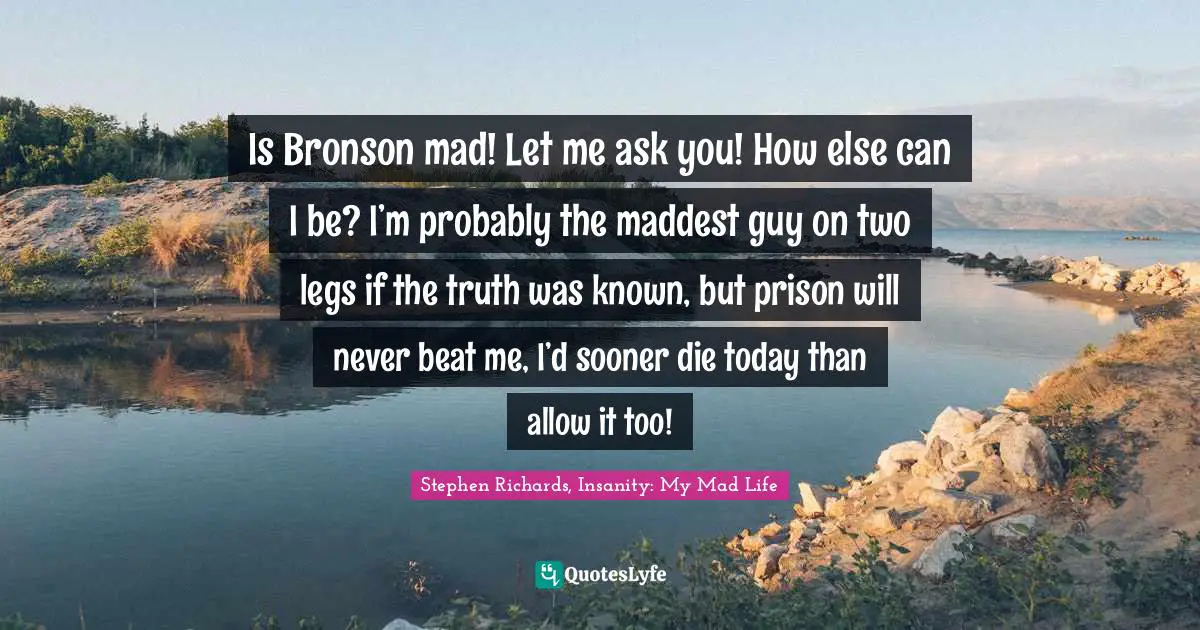 Is Bronson mad! Let me ask you! How else can I be? I’m probably the maddest guy on two legs if the truth was known, but prison will never beat me, I’d sooner die today than allow it too!