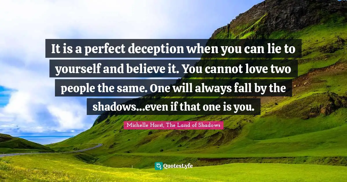 It is a perfect deception when you can lie to yourself and believe it. You cannot love two people the same. One will always fall by the shadows…even if that one is you.
