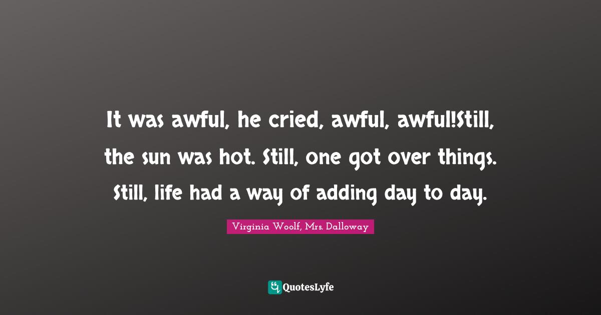 It was awful, he cried, awful, awful!Still, the sun was hot. Still, one got over things. Still, life had a way of adding day to day.
