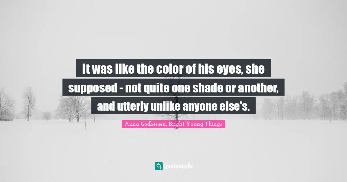 Anna Godbersen, Bright Young Things Quotes: "It was like the color of his eyes, she supposed - not quite one shade or another, and utterly unlike anyone else's."