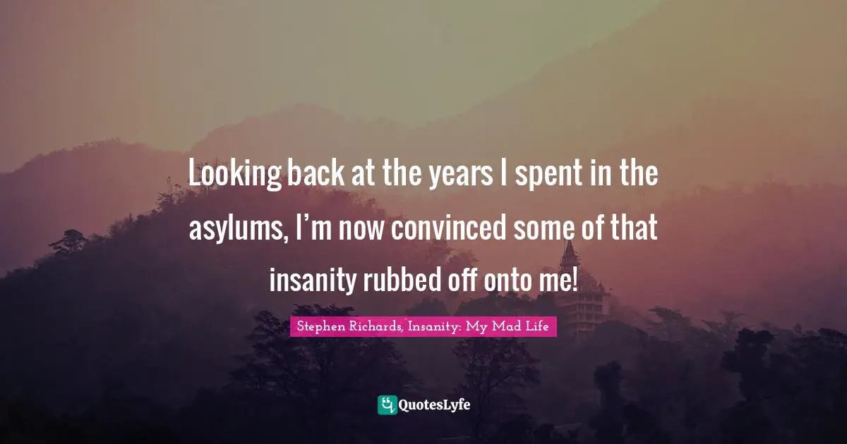 Looking back at the years I spent in the asylums, I’m now convinced some of that insanity rubbed off onto me!