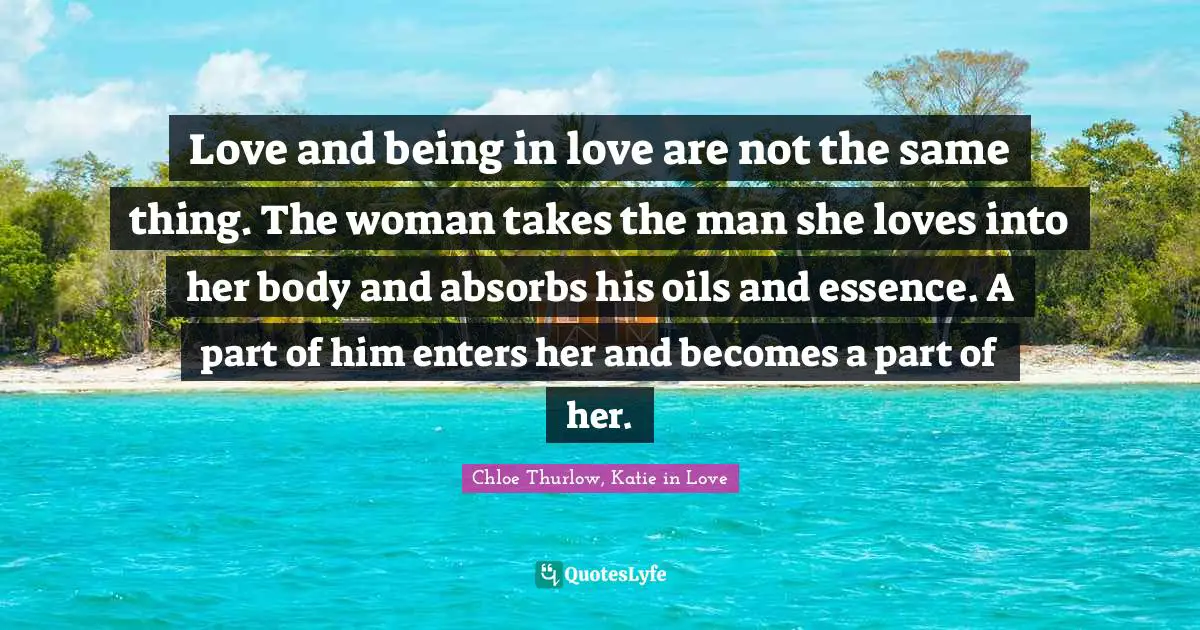 Love and being in love are not the same thing. The woman takes the man she loves into her body and absorbs his oils and essence. A part of him enters her and becomes a part of her.