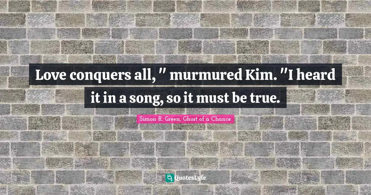 Love conquers all, " murmured Kim. "I heard it in a song, so it must be true.